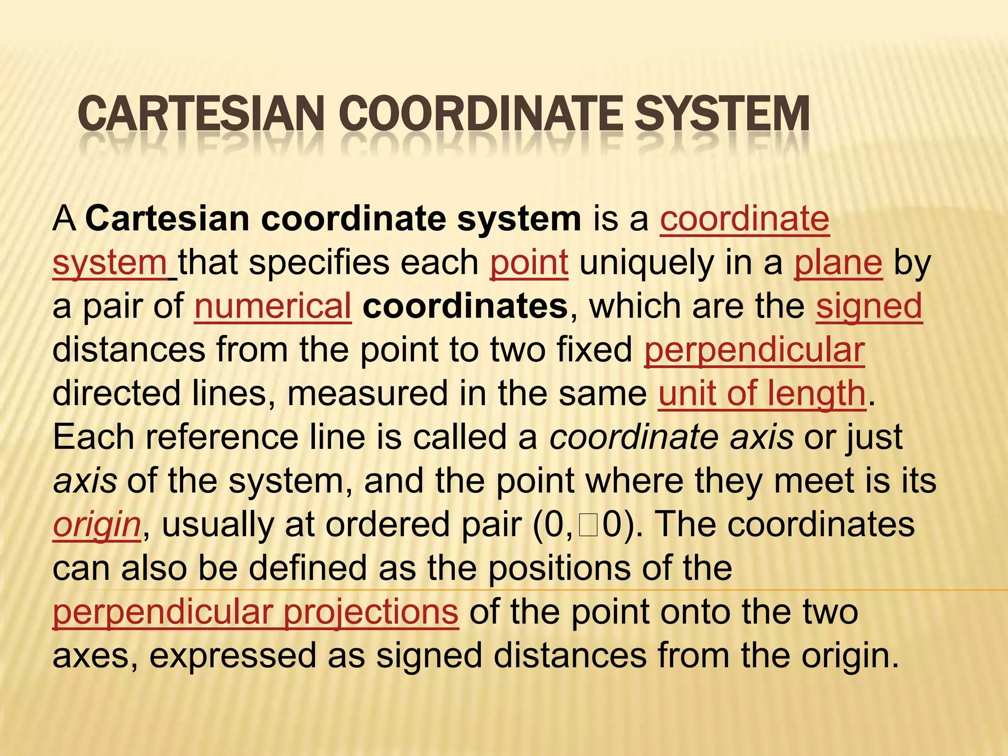 CARTESIAN COORDINATE SYSTEM
A Cartesian coordinate system is a coordinate
system that specifies each point uniquely in a plane by
a pair of numerical coordinates, which are the signed
distances from the point to two fixed perpendicular
directed lines, measured in the same unit of length.
Each reference line is called a coordinate axis or just
axis of the system, and the point where they meet is its
origin, usually at ordered pair (0,  The coordinates
0).
can also be defined as the positions of the
perpendicular projections of the point onto the two
axes, expressed as signed distances from the origin.

 