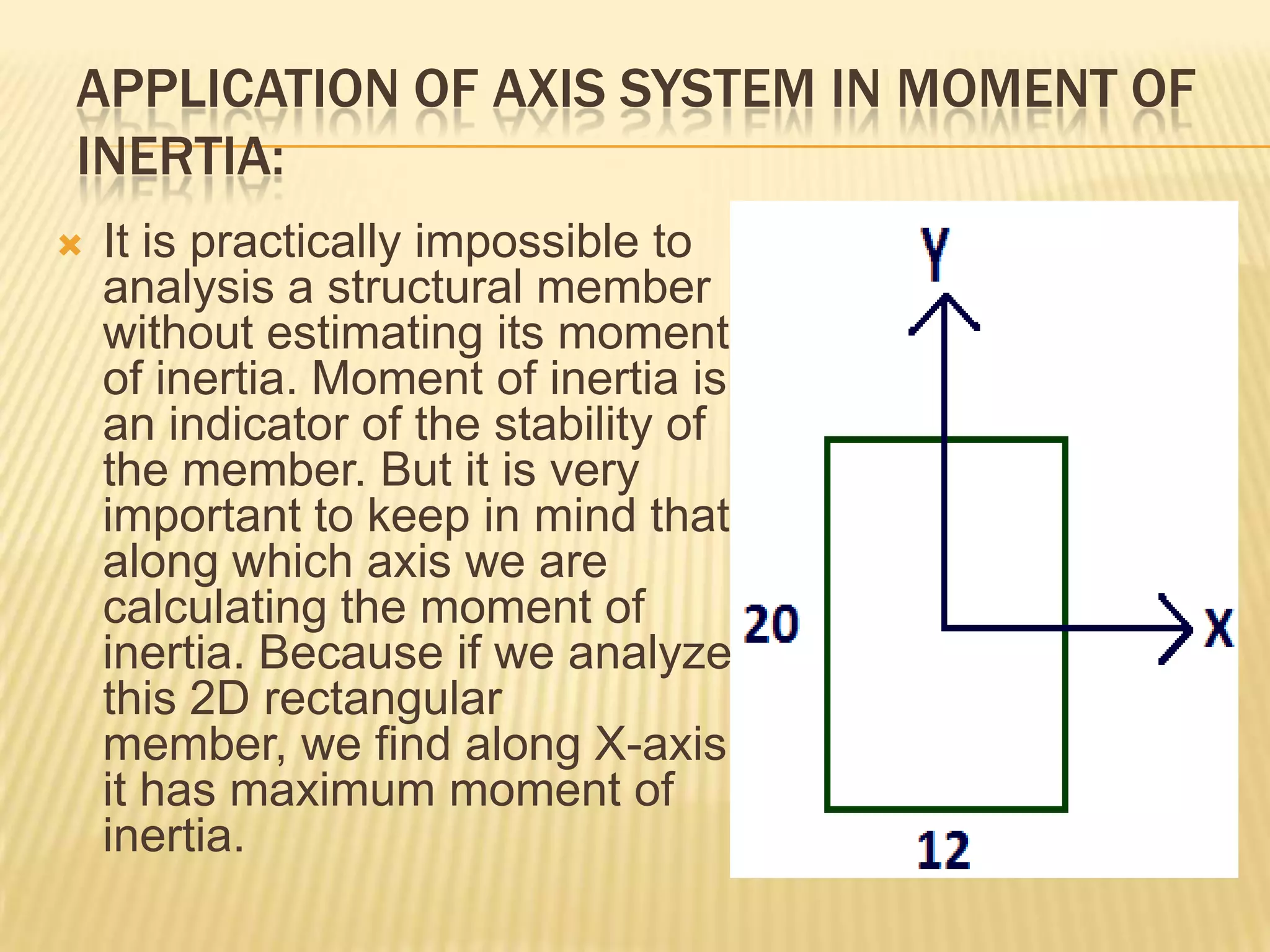 APPLICATION OF AXIS SYSTEM IN MOMENT OF
INERTIA:


It is practically impossible to
analysis a structural member
without estimating its moment
of inertia. Moment of inertia is
an indicator of the stability of
the member. But it is very
important to keep in mind that
along which axis we are
calculating the moment of
inertia. Because if we analyze
this 2D rectangular
member, we find along X-axis
it has maximum moment of
inertia.

 