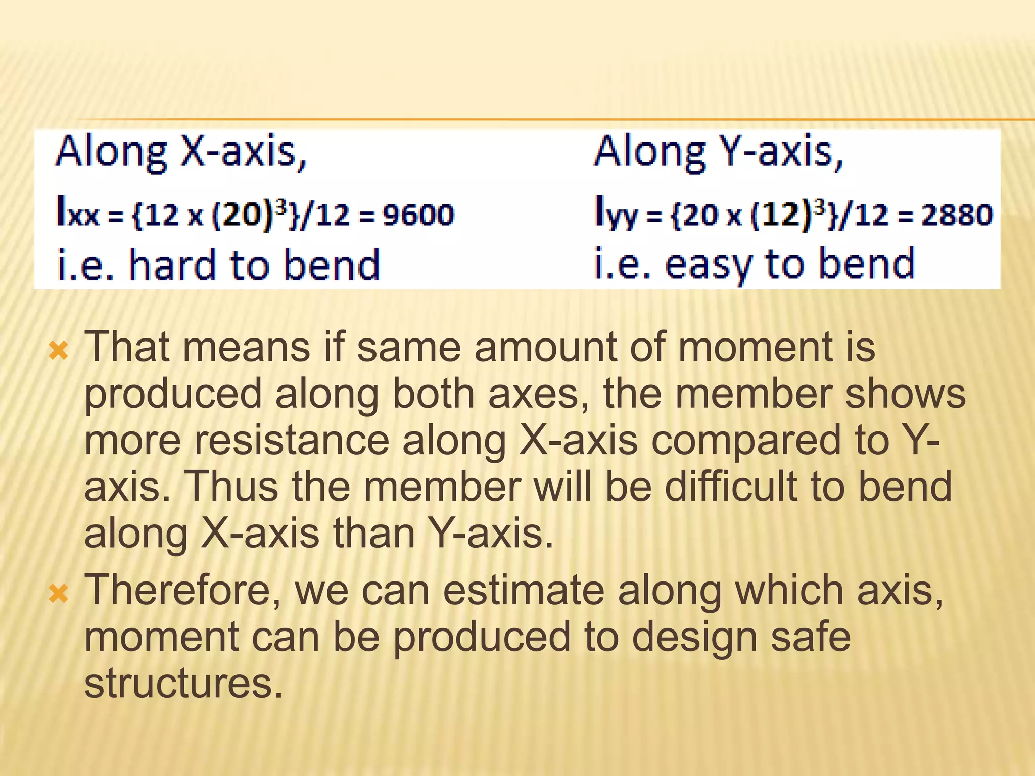 That means if same amount of moment is
produced along both axes, the member shows
more resistance along X-axis compared to Yaxis. Thus the member will be difficult to bend
along X-axis than Y-axis.
 Therefore, we can estimate along which axis,
moment can be produced to design safe
structures.


 