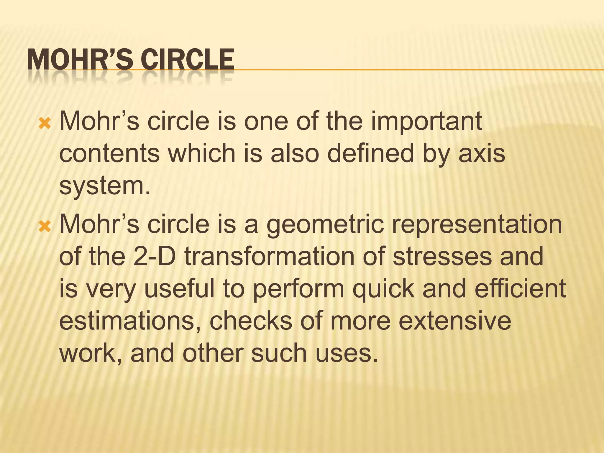 MOHR’S CIRCLE
Mohr’s circle is one of the important
contents which is also defined by axis
system.
 Mohr’s circle is a geometric representation
of the 2-D transformation of stresses and
is very useful to perform quick and efficient
estimations, checks of more extensive
work, and other such uses.


 