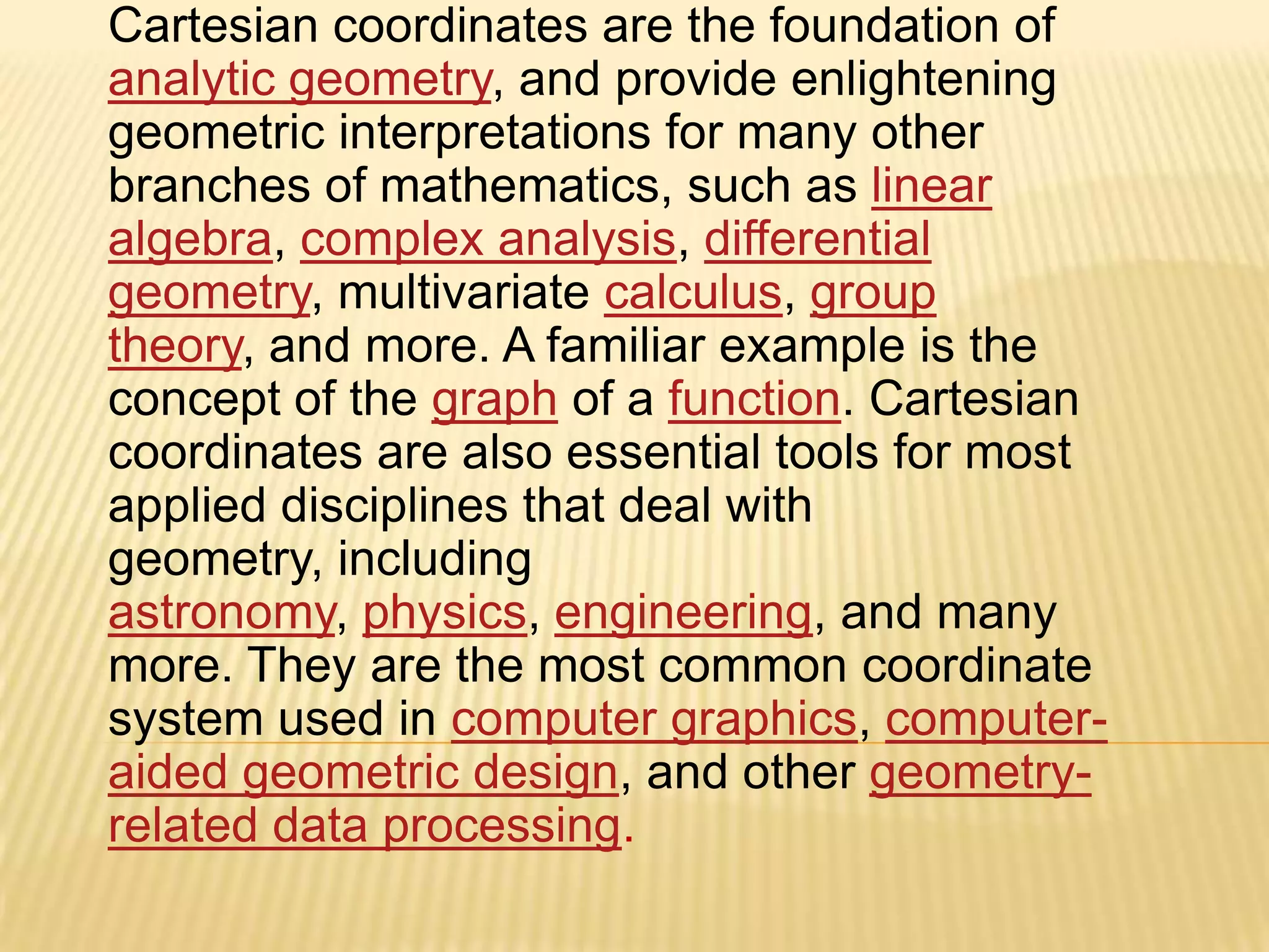 Cartesian coordinates are the foundation of
analytic geometry, and provide enlightening
geometric interpretations for many other
branches of mathematics, such as linear
algebra, complex analysis, differential
geometry, multivariate calculus, group
theory, and more. A familiar example is the
concept of the graph of a function. Cartesian
coordinates are also essential tools for most
applied disciplines that deal with
geometry, including
astronomy, physics, engineering, and many
more. They are the most common coordinate
system used in computer graphics, computeraided geometric design, and other geometryrelated data processing.

 