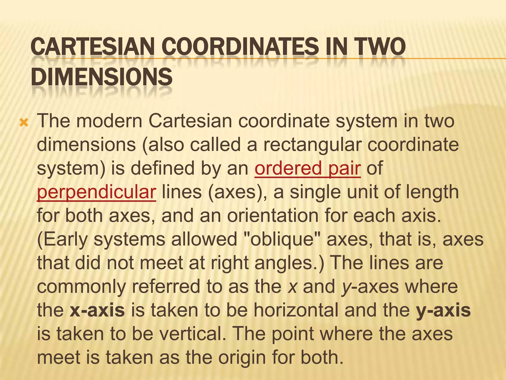 CARTESIAN COORDINATES IN TWO
DIMENSIONS


The modern Cartesian coordinate system in two
dimensions (also called a rectangular coordinate
system) is defined by an ordered pair of
perpendicular lines (axes), a single unit of length
for both axes, and an orientation for each axis.
(Early systems allowed "oblique" axes, that is, axes
that did not meet at right angles.) The lines are
commonly referred to as the x and y-axes where
the x-axis is taken to be horizontal and the y-axis
is taken to be vertical. The point where the axes
meet is taken as the origin for both.

 