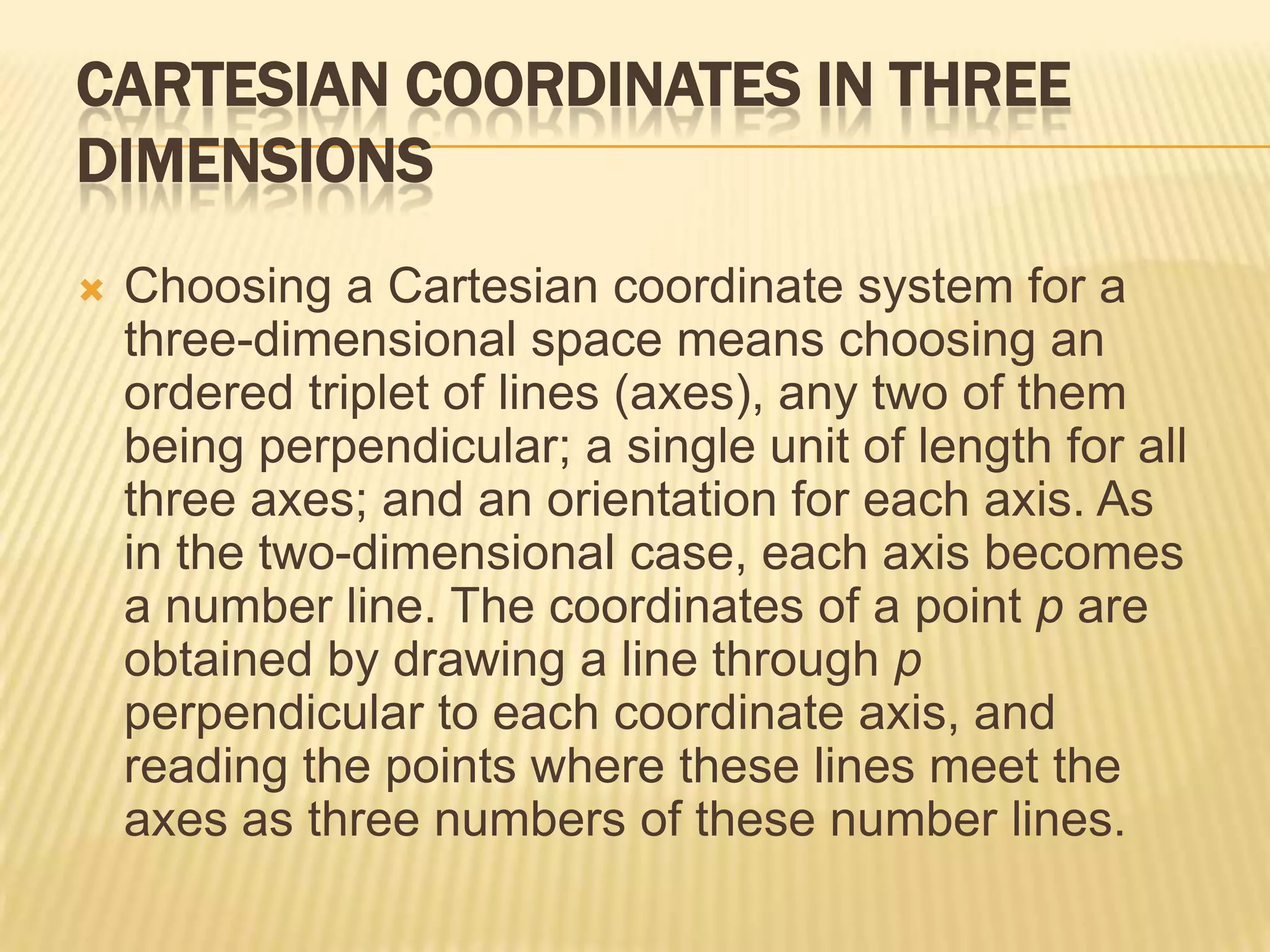 CARTESIAN COORDINATES IN THREE
DIMENSIONS


Choosing a Cartesian coordinate system for a
three-dimensional space means choosing an
ordered triplet of lines (axes), any two of them
being perpendicular; a single unit of length for all
three axes; and an orientation for each axis. As
in the two-dimensional case, each axis becomes
a number line. The coordinates of a point p are
obtained by drawing a line through p
perpendicular to each coordinate axis, and
reading the points where these lines meet the
axes as three numbers of these number lines.

 