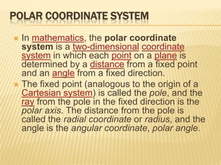 POLAR COORDINATE SYSTEM
In mathematics, the polar coordinate
system is a two-dimensional coordinate
system in which each point on a plane is
determined by a distance from a fixed point
and an angle from a fixed direction.
 The fixed point (analogous to the origin of a
Cartesian system) is called the pole, and the
ray from the pole in the fixed direction is the
polar axis. The distance from the pole is
called the radial coordinate or radius, and the
angle is the angular coordinate, polar angle.


 