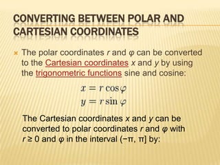 CONVERTING BETWEEN POLAR AND
CARTESIAN COORDINATES


The polar coordinates r and φ can be converted
to the Cartesian coordinates x and y by using
the trigonometric functions sine and cosine:

The Cartesian coordinates x and y can be
converted to polar coordinates r and φ with
r ≥ 0 and φ in the interval (−π, π] by:

 