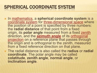 SPHERICAL COORDINATE SYSTEM




In mathematics, a spherical coordinate system is a
coordinate system for three-dimensional space where
the position of a point is specified by three numbers:
the radial distance of that point from a fixed
origin, its polar angle measured from a fixed zenith
direction, and the azimuth angle of its orthogonal
projection on a reference plane that passes through
the origin and is orthogonal to the zenith, measured
from a fixed reference direction on that plane.
The radial distance is also called the radius or radial
coordinate. The polar angle may be called
colatitude, zenith angle, normal angle, or
inclination angle.

 
