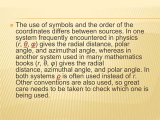 

The use of symbols and the order of the
coordinates differs between sources. In one
system frequently encountered in physics
(r, θ, φ) gives the radial distance, polar
angle, and azimuthal angle, whereas in
another system used in many mathematics
books (r, θ, φ) gives the radial
distance, azimuthal angle, and polar angle. In
both systems ρ is often used instead of r.
Other conventions are also used, so great
care needs to be taken to check which one is
being used.

 