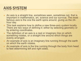 AXIS SYSTEM









An axis is a straight line, sometimes seen, sometimes not, that is
important in mathematics, art, science and our survival. The most
famous axis is the one the earth spins around, giving us the 24hour day.
This task explains how to define a new three-axis system locally.
There are two ways of defining it: either by selecting geometry or
by entering coordinates.
The definition of an axis is a real or imaginary line on which
something rotates, or a straight line around which things are
evenly arranged.
An example of axis is an imaginary line running through the earth
on which the earth rotates.
An example of axis is the line running through the body from head
to feet determining left and right sides.

 