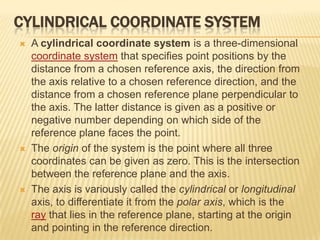 CYLINDRICAL COORDINATE SYSTEM






A cylindrical coordinate system is a three-dimensional
coordinate system that specifies point positions by the
distance from a chosen reference axis, the direction from
the axis relative to a chosen reference direction, and the
distance from a chosen reference plane perpendicular to
the axis. The latter distance is given as a positive or
negative number depending on which side of the
reference plane faces the point.
The origin of the system is the point where all three
coordinates can be given as zero. This is the intersection
between the reference plane and the axis.
The axis is variously called the cylindrical or longitudinal
axis, to differentiate it from the polar axis, which is the
ray that lies in the reference plane, starting at the origin
and pointing in the reference direction.

 