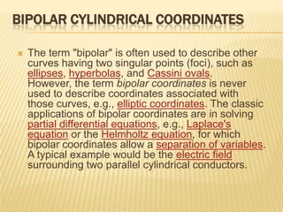 BIPOLAR CYLINDRICAL COORDINATES


The term "bipolar" is often used to describe other
curves having two singular points (foci), such as
ellipses, hyperbolas, and Cassini ovals.
However, the term bipolar coordinates is never
used to describe coordinates associated with
those curves, e.g., elliptic coordinates. The classic
applications of bipolar coordinates are in solving
partial differential equations, e.g., Laplace's
equation or the Helmholtz equation, for which
bipolar coordinates allow a separation of variables.
A typical example would be the electric field
surrounding two parallel cylindrical conductors.

 