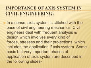 IMPORTANCE OF AXIS SYSTEM IN
CIVIL ENGINEERING:


In a sense, axis system is stitched with the
base of civil engineering mechanics. Civil
engineers deal with frequent analysis &
design which involves every kind of
forces, stresses and their projections, which
includes the application if axis system. Some
basic but very important phases of
application of axis system are described in
the following slides-

 