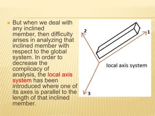 

But when we deal with
any inclined
member, then difficulty
arises in analyzing that
inclined member with
respect to the global
system. In order to
decrease the
complicacy of
analysis, the local axis
system has been
introduced where one of
its axes is parallel to the
length of that inclined
member.

 