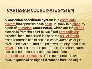 CARTESIAN COORDINATE SYSTEM
A Cartesian coordinate system is a coordinate
system that specifies each point uniquely in a plane by
a pair of numerical coordinates, which are the signed
distances from the point to two fixed perpendicular
directed lines, measured in the same unit of length.
Each reference line is called a coordinate axis or just
axis of the system, and the point where they meet is its
origin, usually at ordered pair (0,  The coordinates
0).
can also be defined as the positions of the
perpendicular projections of the point onto the two
axes, expressed as signed distances from the origin.

 