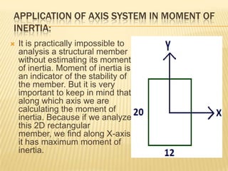 APPLICATION OF AXIS SYSTEM IN MOMENT OF
INERTIA:


It is practically impossible to
analysis a structural member
without estimating its moment
of inertia. Moment of inertia is
an indicator of the stability of
the member. But it is very
important to keep in mind that
along which axis we are
calculating the moment of
inertia. Because if we analyze
this 2D rectangular
member, we find along X-axis
it has maximum moment of
inertia.

 