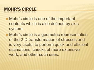 MOHR’S CIRCLE
Mohr’s circle is one of the important
contents which is also defined by axis
system.
 Mohr’s circle is a geometric representation
of the 2-D transformation of stresses and
is very useful to perform quick and efficient
estimations, checks of more extensive
work, and other such uses.


 