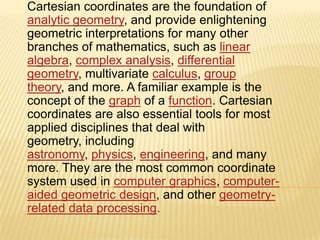 Cartesian coordinates are the foundation of
analytic geometry, and provide enlightening
geometric interpretations for many other
branches of mathematics, such as linear
algebra, complex analysis, differential
geometry, multivariate calculus, group
theory, and more. A familiar example is the
concept of the graph of a function. Cartesian
coordinates are also essential tools for most
applied disciplines that deal with
geometry, including
astronomy, physics, engineering, and many
more. They are the most common coordinate
system used in computer graphics, computeraided geometric design, and other geometryrelated data processing.

 