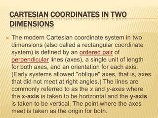 CARTESIAN COORDINATES IN TWO
DIMENSIONS


The modern Cartesian coordinate system in two
dimensions (also called a rectangular coordinate
system) is defined by an ordered pair of
perpendicular lines (axes), a single unit of length
for both axes, and an orientation for each axis.
(Early systems allowed "oblique" axes, that is, axes
that did not meet at right angles.) The lines are
commonly referred to as the x and y-axes where
the x-axis is taken to be horizontal and the y-axis
is taken to be vertical. The point where the axes
meet is taken as the origin for both.

 