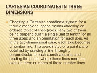CARTESIAN COORDINATES IN THREE
DIMENSIONS


Choosing a Cartesian coordinate system for a
three-dimensional space means choosing an
ordered triplet of lines (axes), any two of them
being perpendicular; a single unit of length for all
three axes; and an orientation for each axis. As
in the two-dimensional case, each axis becomes
a number line. The coordinates of a point p are
obtained by drawing a line through p
perpendicular to each coordinate axis, and
reading the points where these lines meet the
axes as three numbers of these number lines.

 