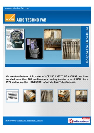 We are Manufacturer & Exporter of ACRYLIC CAST TUBE MACHINE we have
installed more then 700 machines as a Leading Manufacturer of INDIA Since
1972 and we are the INVENTOR of Acrylic Cast Tube Machines.
 