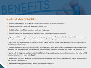 Flexibility of being able to access a large pool of resources working on various technologies.
Flexibility of increasing / decreasing the teams at a short notice.
Flexibility to have the offshore team come onsite at a short notice.
Flexibility to select the team jointly from the best IT brains handpicked from Indian IT Industry
Higher availability of our team at manage contingencies as we work 6 days a week and available at odd hours even on
Sundays for emergencies. The team can also work at normal office timings in your country.
Team at our Axis is trained to understand the culture of your country, thereby leading to better communication and co-
ordination across the teams.
We have comprehensive security policies in place covering multiple levels of security by laying emphasis on NDA (with clients),
reciprocal NDA (with employees), Secured network access via VPN to authorized employees and clients, data encryption etc.
We not only do designing, development and modifications for your software development needs, but we also setup a 24x7
ongoing voice/non-voice based tech. Support.
We also setup back-office workforce to help optimize your operational costs, thereby enabling you to operate your business in
the most cost effective manner.
We offer flexible engagement contract, leading to managed business risks.
 