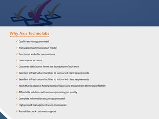 ü Quality services guaranteed
ü Transparent communication model
ü Functional and effective solutions
ü Diverse pool of talent
ü Customer satisfaction forms the foundation of our work
ü Excellent infrastructure facilities to suit varied client requirements
ü Excellent infrastructure facilities to suit varied client requirements
ü Team that is adept at finding roots of issues and troubleshoot them to perfection
ü Affordable solutions without compromising on quality
ü Complete information security guaranteed
ü High project management levels maintained
ü Round the clock customer support
 