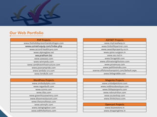 PHP Projects
www.theholidayresortsandcottages.com
www.usmed-equip.com/index.php
www.accord-healthcare.com
www.alpineglow.net
ww.pratham.biz
www.aawaass.com
www.winnyedu.com
www.sambhavinfrastructure.com
www.poonampride.com
www.lambda-cro.com
www.lendb2b.com
ASP.NET Projects
www.mytravelway.in
www.limbslifepartner.com
www.swastikproperty.co.in
www.spine-surgeon.in
www.ses.ind.in
www.foragelab.com
www.ultimatenightvision.com
www.proamusa.com
www.pathlineindia.com
esense.offshoresharepoint.com/default.aspx
www.littlegriddle.com
WordPress Projects
www.smilesbylyles.com
www.reganbuilt.com
www.scmre.com
www.tilas.com
www.greenhousewinery.com
www.bloomrestaurant.com
www.thesonoftexas.com
www.winnyhr.com
www.swingingdoor.com
www.edithsfashions.com
Magento Projects
www.unitedpetstore.com
www.reddressboutique.com
www.littlepassports.com
www.ndsnutrition.com
www.acuteshop.com
www.thinkchoco.com
Opencart Projects
www.kisanestore.in
www.shoppingtime.in
 