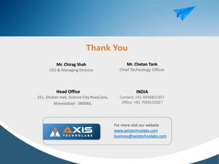 Mr. Chirag Shah
CEO & Managing Director
Mr. Chetan Tank
Chief Technology Officer
Head Office
151, Shukan mall, Science City Road,Sola,
Ahmedabad - 380060,
INDIA
Contact: +91-9998821457
Office: +91 7069152027
For more visit our website
www.axistechnolabs.com
business@axistechnolabs.com
 