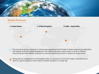 1. United States 2. United Kingdom 3. India - Head office
The economics across continents is continuously upgrading and this leads to diverse requirement generation
with regards to IT and mobile development. The internet has been a savior when it comes to offshore
outsourcing and has enabled companies to minimize distances and work in tandem for project work.
Along with our headquarters in Ahmedabad, India, our presence in US and UK makes it possible for our
team to respond quickly to client needs and deliver projects in a timely way.
 