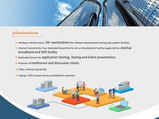 Hardware Infrastructure: 50+ workstations for software development,testing and support facilities
Internet Connectivity: Four dedicated leased line for all our development facility supported by a backup
broadband and Wifi facility
Dedicated Servers for application Hosting, Testing and Client presentation.
Provision of conference and discussion rooms.
Video conferencing facility.
Laptops, HDD and pen drives prohibited on premises.
 