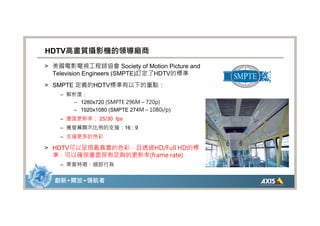 HDTV高畫質攝影機的領導廠商
> 美國電影電視工程師協會 Society of Motion Picture and
  Television Engineers (SMPTE)訂定了HDTV的標準
> SMPTE 定義的HDTV標準有以下的重點：
    – 解析度：
       – 1280x720 (SMPTE 296M – 720p)
       – 1920x1080 (SMPTE 274M – 1080i/p)
    – 畫面更新率： 25/30 fps
    – 寬螢幕顯示比例的支援：16 : 9
    – 支援更多的色彩

> HDTV可以呈現最真實的色彩，且透過HD/Full HD的標
  準，可以確保畫面保有足夠的更新率(frame rate)
    – 乘客特徵、細部行為


  創新 • 開放 • 領航者
 