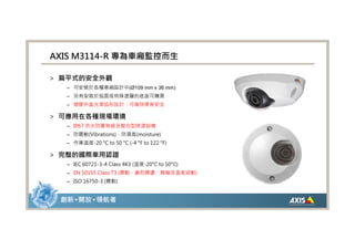AXIS M3114-R 專為車廂監控而生

> 扁平式的安全外觀
  – 可安裝於各種車廂設計中(Ø109 mm x 36 mm)
  – 另有安裝於弧面或特殊塗層的底座可購買
  – 塑膠外盒光滑弧形設計，可確保乘客安全

> 可應用在各種現場環境
  – IP67 防水防塵等級及整合型除溼設備
  – 防震動(Vibrations)、防濕氣(moisture)
  – 作業溫度-20 °C to 50 °C (-4 °F to 122 °F)

> 完整的國際車用認證
  – IEC 60721-3-4 Class 4K3 (溫度-20°C to 50°C)
  – EN 50155 Class T3 (震動、劇烈震盪、顛簸及溫度波動)
  – ISO 16750-3 (震動)


 創新 • 開放 • 領航者
 