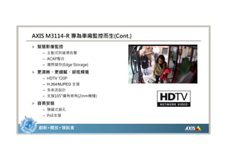AXIS M3114-R 專為車廂監控而生(Cont.)
> 智慧影像監控
   – 主動式防破壞告警
   – ACAP整合
   – 邊際儲存(Edge Storage)

> 更清晰、更細膩、卻低頻寬
   – HDTV 720P
   – H.264/MJPEG 支援
   – 多串流設計
   – 支援105°廣角視角(2mm機種)

> 容易安裝
   – 隱藏式鎖孔
   – PoE支援


 創新 • 開放 • 領航者
 