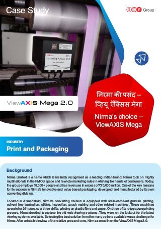 Case Study
Located in Ahmedabad, Nirma's converting division is equipped with state-of-the-art gravure printing,
solvent free lamination, slitting, inspection, pouch making and other related machines. These machines
operate for 24 hours, over three shifts, printing on plastic ﬁlms and paper. On three of its rotogravure printing
presses, Nirma decided to replace the old web viewing systems. They were on the lookout for the latest
viewing systems available. Selecting the best solution from the many options available was a challenge for
Nirma.After a detailed review of the relative pros and cons, Nirma zeroed in on the ViewAXIS Mega 2.0.
Nirma Limited is a name which is instantly recognised as a leading Indian brand. Nirma took on mighty
multinationals in the FMCG space and rewrote marketing rules in winning the hearts of consumers. Today,
the group employs 18,000+ people and has revenues in excess of `70,000 million. One of the key reasons
for its success is Nirma’s innovative and value based packaging, developed and manufactured by its own
converting division.
Background
INDUSTRY
Print and Packaging
Mega 2.0
नरमा क पसंद –
ि हय ऍि सस मेगा
ू
Nirma's choice –
ViewAXIS Mega
 