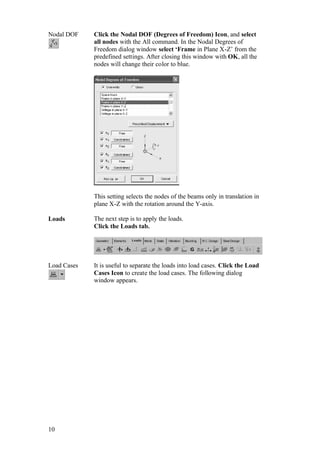 10
Nodal DOF Click the Nodal DOF (Degrees of Freedom) Icon, and select
all nodes with the All command. In the Nodal Degrees of
Freedom dialog window select ‘Frame in Plane X-Z’ from the
predefined settings. After closing this window with OK, all the
nodes will change their color to blue.
This setting selects the nodes of the beams only in translation in
plane X-Z with the rotation around the Y-axis.
Loads The next step is to apply the loads.
Click the Loads tab.
Load Cases It is useful to separate the loads into load cases. Click the Load
Cases Icon to create the load cases. The following dialog
window appears.
 
