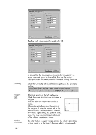 100
Replace each value under Cursor Step by 0.2
to ensure that the mouse cursor moves in 0.2 m steps so you
avoid geometric imperfections while drawing the model.
Now you create the geometry using enhanced editing functions.
Geometry Click the Geometry tab under the menu getting to the geometry
toolbar:
Polygon The third icon from the left is Polygon.
Click the mouse left button on it to draw a
polygon.
First we draw the reservoir wall in X-Z
plane.
Choose the global origin as the origin of
the polygon. It is on the bottom left at the
intersection of a horizontal and a vertical
brown line representing the global X and Z
axes. The blue x shows the current origin
of the editing coordinate-system.
Relative
coordinate-
To enter further polygon vertices choose the relative coordinate-
system (relative to the blue x). Turn on relative coordinates by
 