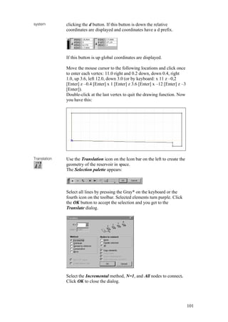 101
system clicking the d button. If this button is down the relative
coordinates are displayed and coordinates have a d prefix.
If this button is up global coordinates are displayed.
Move the mouse cursor to the following locations and click once
to enter each vertex: 11.0 right and 0.2 down, down 0.4, right
1.0, up 3.6, left 12.0, down 3.0 (or by keyboard: x 11 z –0,2
[Enter] z –0.4 [Enter] x 1 [Enter] z 3.6 [Enter] x –12 [Enter] z –3
[Enter]).
Double-click at the last vertex to quit the drawing function. Now
you have this:
Translation Use the Translation icon on the Icon bar on the left to create the
geometry of the reservoir in space.
The Selection palette appears:
Select all lines by pressing the Gray* on the keyboard or the
fourth icon on the toolbar. Selected elements turn purple. Click
the OK button to accept the selection and you get to the
Translate dialog.
Select the Incremental method, N=1, and All nodes to connect.
Click OK to close the dialog.
 