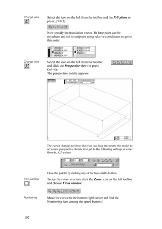 102
Change view Select the icon on the left from the toolbar and the X-Y plane or
press [Ctrl+2]
Now specify the translation vector. Its base point can be
anywhere and set its endpoint using relative coordinates to get to
this point:
Change view Select the icon on the left from the toolbar
and click the Perspective view (or press
Ctrl+4):
The perspective palette appears:
The cursor changes to show that you can drag and rotate the model to
set a new perspective. Rotate it to get to the following settings or enter
these H, V, P values:
Close the palette by clicking any of the two small x button.
Fit in window To see the entire structure click the Zoom icon on the left toolbar
and choose Fit in window:
Numbering Move the cursor to the bottom right corner anf find the
Numbering icon among the speed buttons!
 