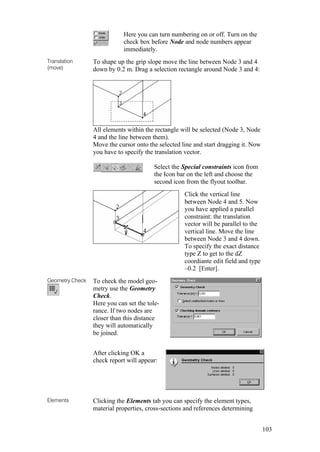 103
Here you can turn numbering on or off. Turn on the
check box before Node and node numbers appear
immediately.
Translation
(move)
To shape up the grip slope move the line between Node 3 and 4
down by 0.2 m. Drag a selection rectangle around Node 3 and 4:
All elements within the rectangle will be selected (Node 3, Node
4 and the line between them).
Move the cursor onto the selected line and start dragging it. Now
you have to specify the translation vector.
Select the Special constraints icon from
the Icon bar on the left and choose the
second icon from the flyout toolbar.
Click the vertical line
between Node 4 and 5. Now
you have applied a parallel
constraint: the translation
vector will be parallel to the
vertical line. Move the line
between Node 3 and 4 down.
To specify the exact distance
type Z to get to the dZ
coordiante edit field and type
–0.2 [Enter].
Geometry Check To check the model geo-
metry use the Geometry
Check.
Here you can set the tole-
rance. If two nodes are
closer than this distance
they will automatically
be joined.
After clicking OK a
check report will appear:
Elements Clicking the Elements tab you can specify the element types,
material properties, cross-sections and references determining
 