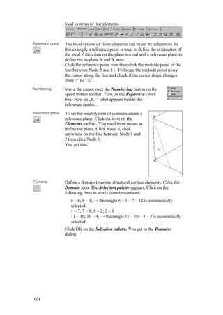 104
local systems of the elements.
Reference point The local system of finite elements can be set by references. In
this example a reference point is used to define the orientation of
the local Z direction on the plane normal and a reference plane to
define the in-plane X and Y axes.
Click the reference point icon then click the midside point of the
line between Node 5 and 11. To locate the midside point move
the cursor along the line and check if the cursor shape changes
from ’/’ to ’ ½’.
Numbering Move the cursor over the Numbering button on the
speed button toolbar. Turn on the Reference check
box. Now an „R1” label appears beside the
reference symbol.
Reference plane To set the local system of domains create a
reference plane. Click the icon on the
Elements toolbar. You need three points to
define the plane. Click Node 6, click
anywhere on the line between Node 1 and
2 then click Node 1.
You get this:
Domains Define a domain to create structural surface elements. Click the
Domain icon. The Selection palette appears. Click on the
following lines to select domain contours:
6 – 6; 6 – 1; → Rectangle 6 – 1 – 7 – 12 is automatically
selected
1 – 7; 7 – 8; 8 – 2; 2 – 1
11 – 10; 10 – 4; → Rectangle 11 – 10 – 4 – 5 is automatically
selected
Click OK on the Selection palette. You get to the Domains
dialog.
 