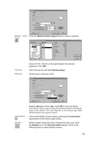 105
Material Library
Import
Click the Material Library Import button to select a material:
Select C25/30. The list on the right displays the material
properties. Click OK.
Thickness Enter 250 into the edit field Thickness[mm].
Reference Set the local x reference to R2:
Local z reference will be Auto. Click OK to close the dialog.
You will see a green contour along the domain boundary showing the
shape of the domain. The color depends on the element type. Shell
domains always have a green contour.
Local systems Turn on the display of local systems clicking the Local systems
speed button in the bottom right toolbar.
Domains Define another structural surface element the same way. Click
the Domain icon. The Selection palette appears. Click on the
following lines to select domain contour:
 