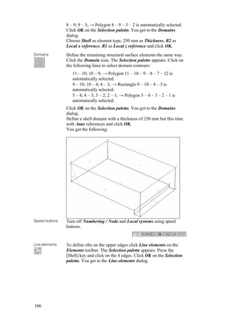 106
8 – 9; 9 – 3; → Polygon 8 – 9 – 3 – 2 is automatically selected.
Click OK on the Selection palette. You get to the Domains
dialog.
Choose Shell as element type, 250 mm as Thickness, R2 as
Local x reference, R1 as Local z reference and click OK.
Domains Define the remaining structural surface elements the same way.
Click the Domain icon. The Selection palette appears. Click on
the following lines to select domain contours:
11 – 10; 10 – 9; → Polygon 11 – 10 – 9 – 8 – 7 – 12 is
automatically selected.
9 – 10; 10 – 4; 4 – 3; → Rectangle 9 – 10 – 4 – 3 is
automatically selected.
5 – 4; 4 – 3; 3 – 2; 2 – 1; → Polygon 5 – 4 – 3 – 2 – 1 is
automatically selected.
Click OK on the Selection palette. You get to the Domains
dialog.
Define a shell domain with a thickness of 250 mm but this time
with Auto references and click OK.
You get the following:
Speed buttons Turn off Numbering / Node and Local systems using speed
buttons.
Line elements To define ribs on the upper edges click Line elements on the
Elements toolbar. The Selection palette appears. Press the
[Shift] key and click on the 4 edges. Click OK on the Selection
palette. You get to the Line elements dialog.
 