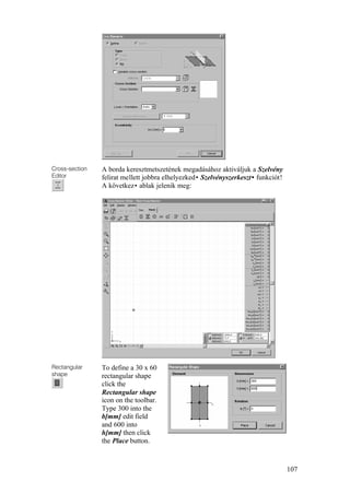 107
Cross-section
Editor
A borda keresztmetszetének megadásához aktiváljuk a Szelvény
felirat mellett jobbra elhelyezked• Szelvényszerkeszt• funkciót!
A következ• ablak jelenik meg:
Rectangular
shape
To define a 30 x 60
rectangular shape
click the
Rectangular shape
icon on the toolbar.
Type 300 into the
b[mm] edit field
and 600 into
h[mm] then click
the Place button.
 