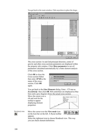 108
You get back to the main window. Click anywhere to place the shape.
The cross-section 1st and 2nd principal direction, center of
gravity and other cross-sectionn parameters are displayed within
the property info window. Click More parameters to see all
parameters calculated automatically by a finite element analysis
of the cross-section.
Click OK to close the
Cross-section Editor
then enter 30*60 as the
name of the cross-
section. Click OK
again.
You get back to the Line Elements dialog. Enter –175 mm as
Eccentricity then click OK. Rib centerlines are displayed as blue
lines and a grey diagram shows the actual cross-section.
Move the cursor over a
rib and wait for the
tooltip to appear
displaying element
properties:
Rendered view Move the cursor over the View mode icon
on the Icon bar on the left. A flyout toolbar
appears.
Select the rightmost icon to choose Rendered view. This way
you can check element definitions.
 