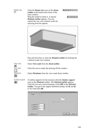 109
Rotate view Click the Rotate view icon on the Zoom
toolbar at the bottom left corner of the
main window.
Drag the model to rotate it. A special
Rotation toolbar appears. You can
control the way view rotation works by
selecting from the options.
Press the [Esc] key or close the Rotation toolbar by clicking the
x button to quit view rotation.
View undo Select View undo from the Zoom toolbar.
Fit in view Click this icon to make the drawing fill the window.
Wireframe Select Wireframe from the view mode flyout toolbar.
Surface support To define supports for the structure click the Surface support
icon on the Elements toolbar. The Selection palette appears.
Click the two non-vertical domains. Click OK on the Selection
toolbar. You get to the support definition dialog. Set Rx and Ry
to 1E3 and click OK.
 