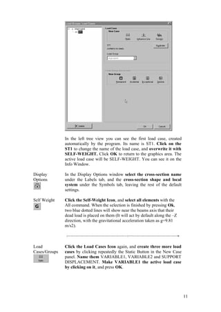 11
In the left tree view you can see the first load case, created
automatically by the program. Its name is ST1. Click on the
ST1 to change the name of the load case, and overwrite it with
SELF-WEIGHT. Click OK to return to the graphics area. The
active load case will be SELF-WEIGHT. You can see it on the
Info Window.
Display
Options
In the Display Options window select the cross-section name
under the Labels tab, and the cross-section shape and local
system under the Symbols tab, leaving the rest of the default
settings.
Self Weight Click the Self-Weight Icon, and select all elements with the
All command. When the selection is finished by pressing Ok,
two blue dotted lines will show near the beams axis that their
dead load is placed on them (It will act by default along the –Z
direction, with the gravitational acceleration taken as g=9.81
m/s2).
Load
Cases/Groups
Click the Load Cases Icon again, and create three more load
cases by clicking repeatedly the Static Button in the New Case
panel. Name them VARIABLE1, VARIABLE2 and SUPPORT
DISPLACEMENT. Make VARIABLE1 the active load case
by clicking on it, and press OK.
 