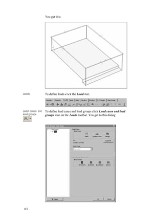 110
You get this:
Loads To define loads click the Loads tab.
Load cases and
load groups
To define load cases and load groups click Load cases and load
groups icon on the Loads toolbar. You get to this dialog:
 