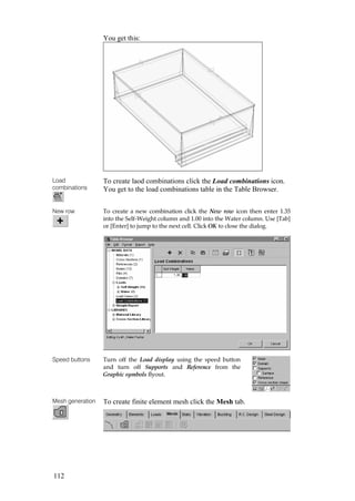 112
You get this:
Load
combinations
To create laod combinations click the Load combinations icon.
You get to the load combinations table in the Table Browser.
New row To create a new combination click the New row icon then enter 1.35
into the Self-Weight column and 1.00 into the Water column. Use [Tab]
or [Enter] to jump to the next cell. Click OK to close the dialog.
Speed buttons Turn off the Load display using the speed button
and turn off Supports and Reference from the
Graphic symbols flyout.
Mesh generation To create finite element mesh click the Mesh tab.
 