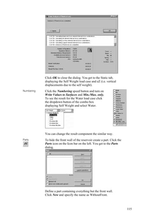115
Click OK to close the dialog. You get to the Static tab,
displaying the Self Weight load case and eZ (i.e. vertical
displacements due to the self weight).
Numbering Click the Numbering speed button and turn on
Write Values to Surfaces and Min./Max. only.
To see the result for the Water load case click
the dropdown button of the combo box
displaying Self Weight and select Water.
You can change the result component the similar way.
Parts To hide the front wall of the reservoir create a part. Click the
Parts icon on the Icon bar on the left. You get to the Parts
dialog.
Define a part containing everything but the front wall.
Click New and specify the name as WithoutFront.
 