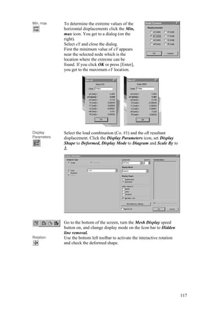 117
Min, max To determine the extreme values of the
horizontal displacements click the Min,
max icon. You get to a dialog (on the
right).
Select eY and close the dialog.
First the minimum value of eY appears
near the selected node which is the
location where the extreme can be
found. If you click OK or press [Enter],
you get to the maximum eY location.
Display
Parameters
Select the load combination (Co. #1) and the eR resultant
displacement. Click the Display Parameters icon, set Display
Shape to Deformed, Display Mode to Diagram and Scale By to
2.
Go to the bottom of the screen, turn the Mesh Display speed
button on, and change display mode on the Icon bar to Hidden
line removal.
Rotation Use the bottom left toolbar to activate the interactive rotation
and check the deformed shape.
 