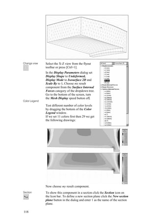 118
Change view
Color Legend
Select the X-Z view from the flyout
toolbar or press [Ctrl+1].
In the Display Parameters dialog set
Display Shape to Undeformed,
Display Mode to Isosurface 2D and
Scale By to 1. Choose mx result
component from the Surface Internal
Forces category of the dropdown tree.
Go to the bottom of the screen, turn
the Mesh Display speed button off.
Test different number of color levels
by dragging the bottom of the Color
Legend window.
If we set 11 colors first then 29 we get
the following drawings:
Now choose my result component.
Section To show this component in a section click the Section icon on
the Icon bar. To define a new section plane click the New section
plane button in the dialog and enter 1 as the name of the section
plane.
 